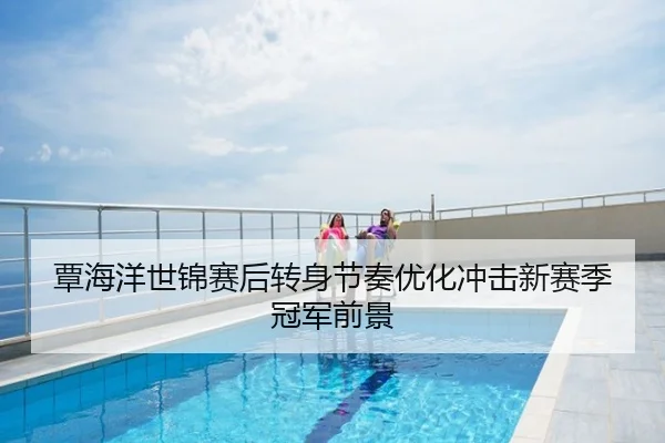 覃海洋世锦赛后转身节奏优化冲击新赛季冠军前景